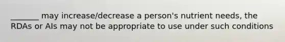 _______ may increase/decrease a person's nutrient needs, the RDAs or AIs may not be appropriate to use under such conditions