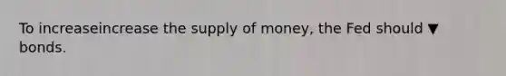 To increaseincrease the supply of​ money, the Fed should ▼ bonds.