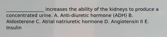 ________________ increases the ability of the kidneys to produce a concentrated urine. A. Anti-diuretic hormone (ADH) B. Aldosterone C. Atrial natriuretic hormone D. Angiotensin II E. Insulin