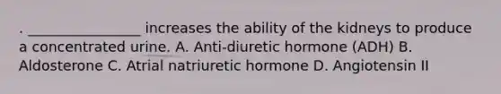 . ________________ increases the ability of the kidneys to produce a concentrated urine. A. Anti-diuretic hormone (ADH) B. Aldosterone C. Atrial natriuretic hormone D. Angiotensin II