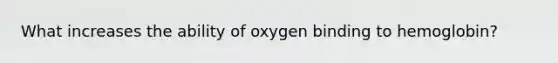 What increases the ability of oxygen binding to hemoglobin?