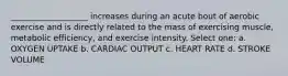 ___________________ increases during an acute bout of aerobic exercise and is directly related to the mass of exercising muscle, metabolic efficiency, and exercise intensity. Select one: a. OXYGEN UPTAKE b. CARDIAC OUTPUT c. HEART RATE d. STROKE VOLUME