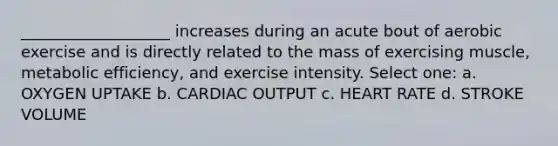 ___________________ increases during an acute bout of aerobic exercise and is directly related to the mass of exercising muscle, metabolic efficiency, and exercise intensity. Select one: a. OXYGEN UPTAKE b. CARDIAC OUTPUT c. HEART RATE d. STROKE VOLUME