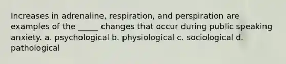 Increases in adrenaline, respiration, and perspiration are examples of the _____ changes that occur during public speaking anxiety. a. psychological b. physiological c. sociological d. pathological