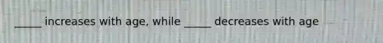 _____ increases with age, while _____ decreases with age