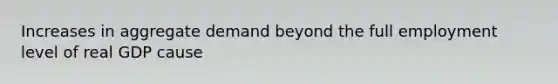 Increases in aggregate demand beyond the full employment level of real GDP cause