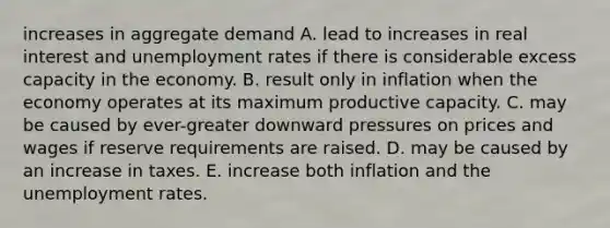 increases in aggregate demand A. lead to increases in real interest and <a href='https://www.questionai.com/knowledge/kh7PJ5HsOk-unemployment-rate' class='anchor-knowledge'>unemployment rate</a>s if there is considerable excess capacity in the economy. B. result only in inflation when the economy operates at its maximum productive capacity. C. may be caused by ever-greater downward pressures on prices and wages if reserve requirements are raised. D. may be caused by an increase in taxes. E. increase both inflation and the unemployment rates.