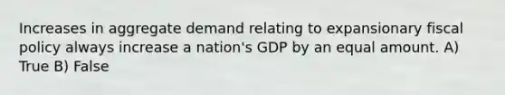 Increases in aggregate demand relating to expansionary fiscal policy always increase a nation's GDP by an equal amount. A) True B) False