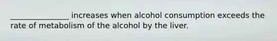 _______________ increases when alcohol consumption exceeds the rate of metabolism of the alcohol by the liver.