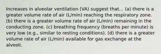 Increases in alveolar ventilation (VA) suggest that... (a) there is a greater volume rate of air (L/min) reaching the respiratory zone. (b) there is a greater volume rate of air (L/min) remaining in the conducting zone. (c) breathing frequency (breaths per minute) is very low (e.g., similar to resting conditions). (d) there is a greater volume rate of air (L/min) available for gas exchange at the alveoli.