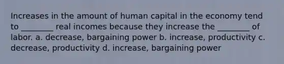 Increases in the amount of human capital in the economy tend to ________ real incomes because they increase the ________ of labor. a. decrease, bargaining power b. increase, productivity c. decrease, productivity d. increase, bargaining power