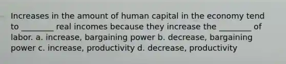 Increases in the amount of human capital in the economy tend to ________ real incomes because they increase the ________ of labor. a. increase, bargaining power b. decrease, bargaining power c. increase, productivity d. decrease, productivity