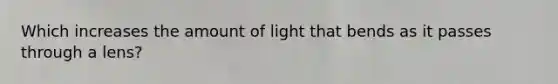 Which increases the amount of light that bends as it passes through a lens?