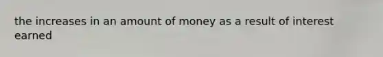 the increases in an amount of money as a result of interest earned