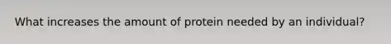 What increases the amount of protein needed by an individual?