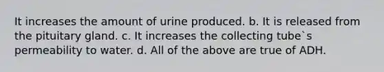 It increases the amount of urine produced. b. It is released from the pituitary gland. c. It increases the collecting tube`s permeability to water. d. All of the above are true of ADH.