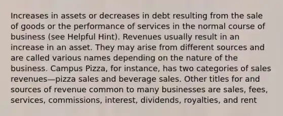 Increases in assets or decreases in debt resulting from the sale of goods or the performance of services in the normal course of business (see Helpful Hint). Revenues usually result in an increase in an asset. They may arise from different sources and are called various names depending on the nature of the business. Campus Pizza, for instance, has two categories of sales revenues—pizza sales and beverage sales. Other titles for and sources of revenue common to many businesses are sales, fees, services, commissions, interest, dividends, royalties, and rent