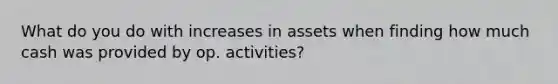 What do you do with increases in assets when finding how much cash was provided by op. activities?