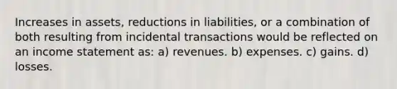 Increases in assets, reductions in liabilities, or a combination of both resulting from incidental transactions would be reflected on an income statement as: a) revenues. b) expenses. c) gains. d) losses.