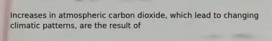 Increases in atmospheric carbon dioxide, which lead to changing climatic patterns, are the result of