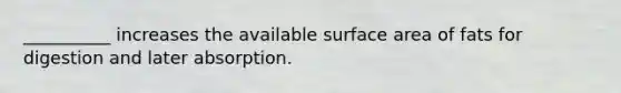 __________ increases the available surface area of fats for digestion and later absorption.
