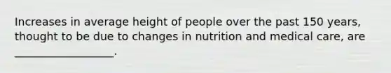 Increases in average height of people over the past 150 years, thought to be due to changes in nutrition and medical care, are __________________.