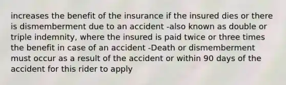 increases the benefit of the insurance if the insured dies or there is dismemberment due to an accident -also known as double or triple indemnity, where the insured is paid twice or three times the benefit in case of an accident -Death or dismemberment must occur as a result of the accident or within 90 days of the accident for this rider to apply