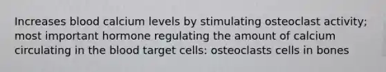 Increases blood calcium levels by stimulating osteoclast activity; most important hormone regulating the amount of calcium circulating in the blood target cells: osteoclasts cells in bones