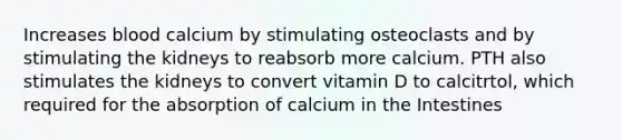 Increases blood calcium by stimulating osteoclasts and by stimulating the kidneys to reabsorb more calcium. PTH also stimulates the kidneys to convert vitamin D to calcitrtol, which required for the absorption of calcium in the Intestines