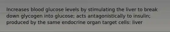 Increases blood glucose levels by stimulating the liver to break down glycogen into glucose; acts antagonistically to insulin; produced by the same endocrine organ target cells: liver