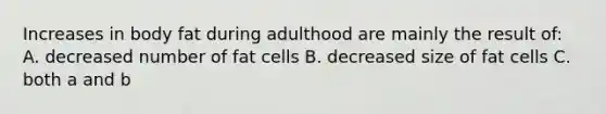 Increases in body fat during adulthood are mainly the result of: A. decreased number of fat cells B. decreased size of fat cells C. both a and b