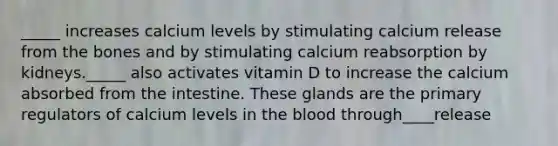 _____ increases calcium levels by stimulating calcium release from the bones and by stimulating calcium reabsorption by kidneys._____ also activates vitamin D to increase the calcium absorbed from the intestine. These glands are the primary regulators of calcium levels in the blood through____release