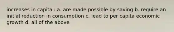 increases in capital: a. are made possible by saving b. require an initial reduction in consumption c. lead to per capita economic growth d. all of the above