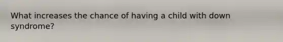 What increases the chance of having a child with down syndrome?