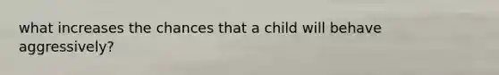 what increases the chances that a child will behave aggressively?