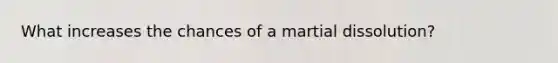 What increases the chances of a martial dissolution?