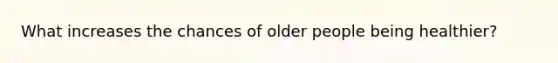 What increases the chances of older people being healthier?