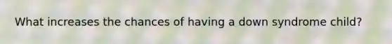 What increases the chances of having a down syndrome child?