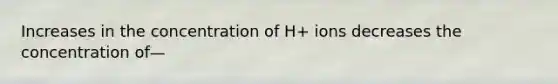 Increases in the concentration of H+ ions decreases the concentration of—