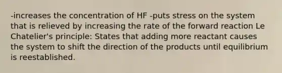 -increases the concentration of HF -puts stress on the system that is relieved by increasing the rate of the forward reaction Le Chatelier's principle: States that adding more reactant causes the system to shift the direction of the products until equilibrium is reestablished.