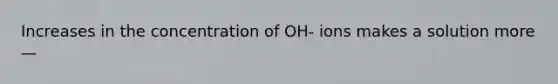 Increases in the concentration of OH- ions makes a solution more—