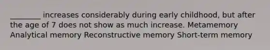 ________ increases considerably during early childhood, but after the age of 7 does not show as much increase. Metamemory Analytical memory Reconstructive memory Short-term memory