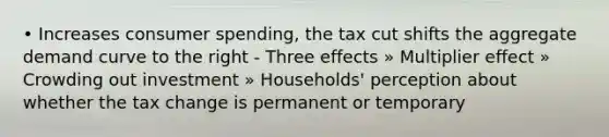 • Increases consumer spending, the tax cut shifts the aggregate demand curve to the right - Three effects » Multiplier effect » Crowding out investment » Households' perception about whether the tax change is permanent or temporary