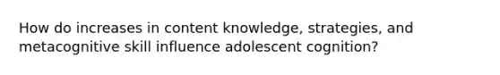 How do increases in content knowledge, strategies, and metacognitive skill influence adolescent cognition?