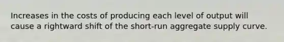 Increases in the costs of producing each level of output will cause a rightward shift of the short-run aggregate supply curve.