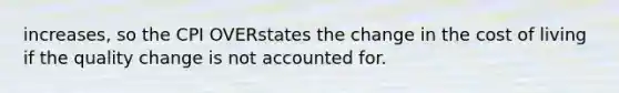 increases, so the CPI OVERstates the change in the cost of living if the quality change is not accounted for.