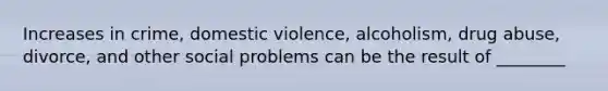 Increases in crime, domestic violence, alcoholism, drug abuse, divorce, and other social problems can be the result of ________