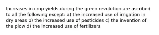 Increases in crop yields during the green revolution are ascribed to all the following except: a) the increased use of irrigation in dry areas b) the increased use of pesticides c) the invention of the plow d) the increased use of fertilizers