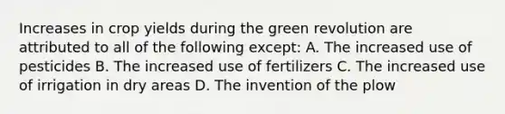 Increases in crop yields during the green revolution are attributed to all of the following except: A. The increased use of pesticides B. The increased use of fertilizers C. The increased use of irrigation in dry areas D. The invention of the plow