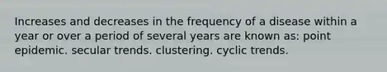 Increases and decreases in the frequency of a disease within a year or over a period of several years are known as: point epidemic. secular trends. clustering. cyclic trends.